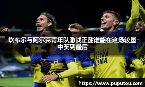坎布尔与阿尔克青年队激战正酣谁能在这场较量中笑到最后