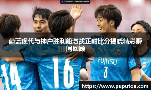 蔚蓝现代与神户胜利船激战正酣比分揭晓精彩瞬间回顾